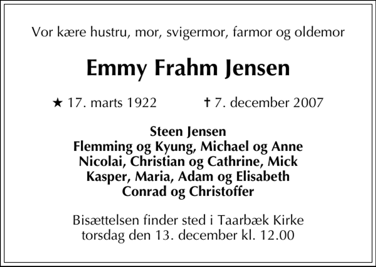 <p>Vor kære hustru, mor, svigermor, farmor og oldemor<br />Emmy Frahm Jensen<br />* 17. marts 1922 ✝ 7. december 2007<br />Steen Jensen Flemming og Kyung, Michael og Anne Nicolai, Christian og Cathrine, Mick Kasper, Maria, Adam og Elisabeth Conrad og Christoffer<br />Bisættelsen finder sted i Taarbæk Kirke torsdag den 13. december kl. 12.00</p>