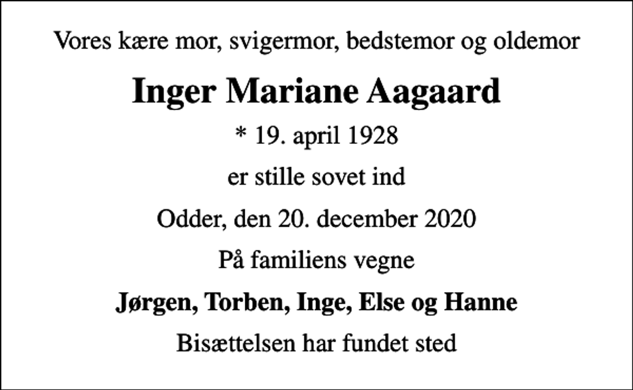 <p>Vores kære mor, svigermor, bedstemor og oldemor<br />Inger Mariane Aagaard<br />* 19. april 1928<br />er stille sovet ind<br />Odder, den 20. december 2020<br />På familiens vegne<br />Jørgen, Torben, Inge, Else og Hanne<br />Bisættelsen har fundet sted</p>