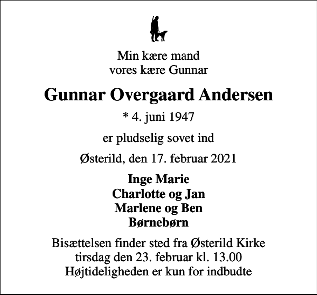 <p>Min kære mand vores kære Gunnar<br />Gunnar Overgaard Andersen<br />* 4. juni 1947<br />er pludselig sovet ind<br />Østerild, den 17. februar 2021<br />Inge Marie Charlotte og Jan Marlene og Ben Børnebørn<br />Bisættelsen finder sted fra Østerild Kirke tirsdag den 23. februar kl. 13.00 Højtideligheden er kun for indbudte</p>