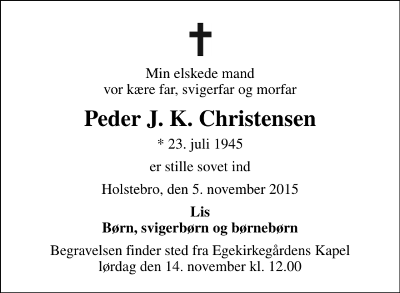 <p>Min elskede mand vor kære far, svigerfar og morfar<br />Peder J. K. Christensen<br />* 23. juli 1945<br />er stille sovet ind<br />Holstebro, den 5. november 2015<br />Lis Børn, svigerbørn og børnebørn<br />Begravelsen finder sted fra Egekirkegårdens Kapel lørdag den 14. november kl. 12.00</p>