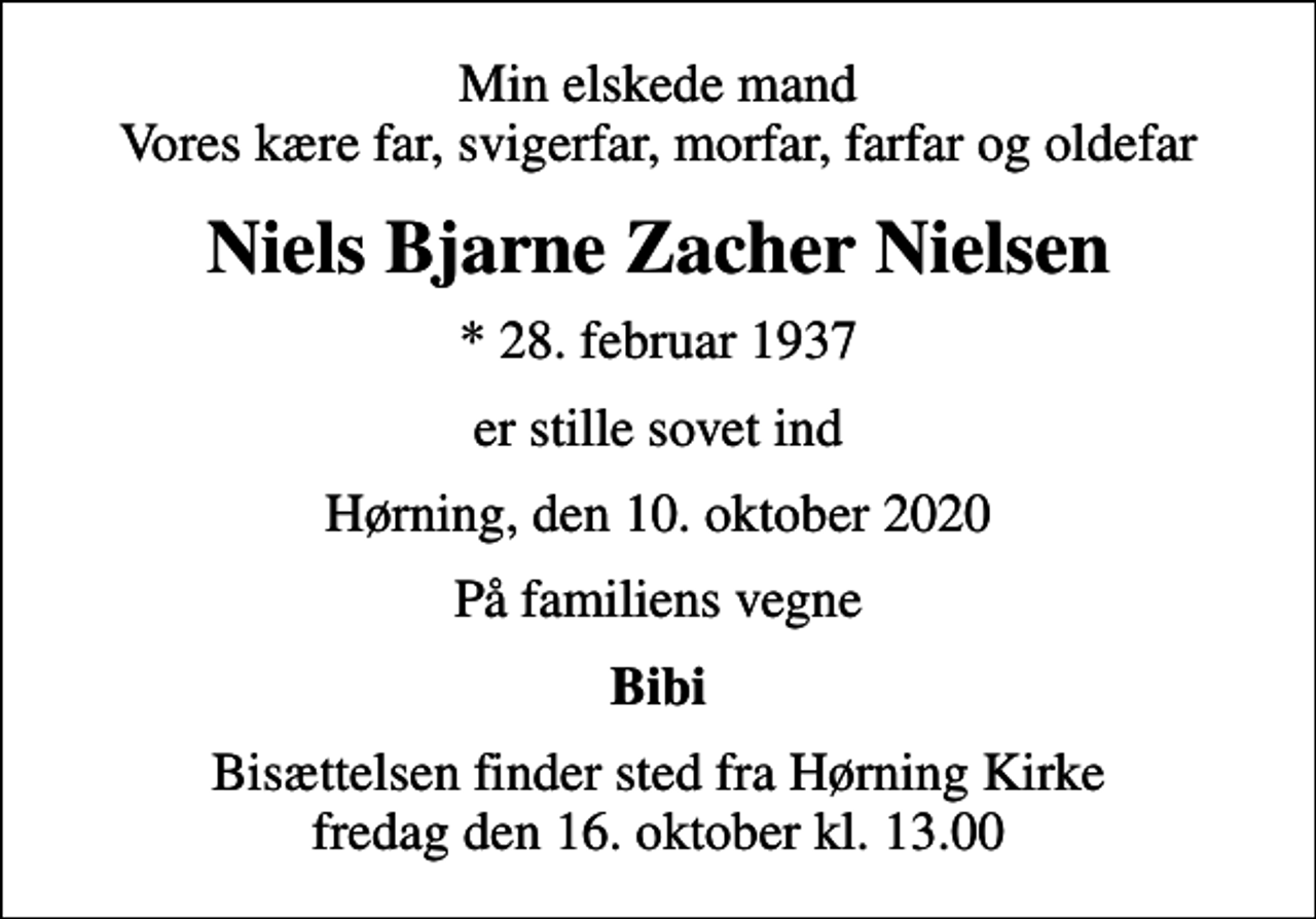 <p>Min elskede mand Vores kære far, svigerfar, morfar, farfar og oldefar<br />Niels Bjarne Zacher Nielsen<br />* 28. februar 1937<br />er stille sovet ind<br />Hørning, den 10. oktober 2020<br />På familiens vegne<br />Bibi<br />Bisættelsen finder sted fra Hørning Kirke fredag den 16. oktober kl. 13.00</p>