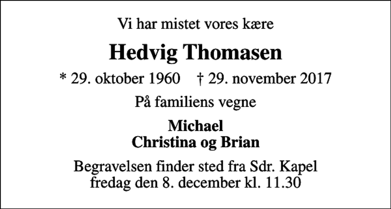 <p>Vi har mistet vores kære<br />Hedvig Thomasen<br />* 29. oktober 1960 ✝ 29. november 2017<br />På familiens vegne<br />Michael Christina og Brian<br />Begravelsen finder sted fra Sdr. Kapel fredag den 8. december kl. 11.30</p>