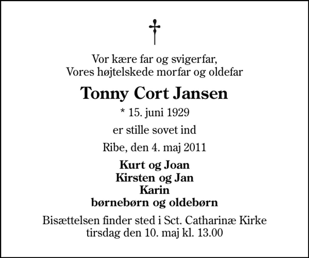 <p>Vor kære far og svigerfar, Vores højtelskede morfar og oldefar<br />Tonny Cort Jansen<br />* 15. juni 1929<br />er stille sovet ind<br />Ribe, den 4. maj 2011<br />Kurt og Joan Kirsten og Jan Karin børnebørn og oldebørn<br />Bisættelsen finder sted i Sankt Catharinæ Kirke tirsdag den 10. maj kl. 13.00</p>