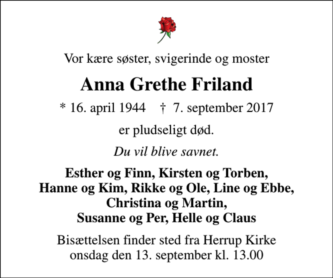 <p>Vor kære søster, svigerinde og moster<br />Anna Grethe Friland<br />* 16. april 1944 ✝ 7. september 2017<br />er pludseligt død.<br />Du vil blive savnet.<br />Esther og Finn, Kirsten og Torben, Hanne og Kim, Rikke og Ole, Line og Ebbe, Christina og Martin, Susanne og Per, Helle og Claus<br />Bisættelsen finder sted fra Herrup Kirke onsdag den 13. september kl. 13.00</p>