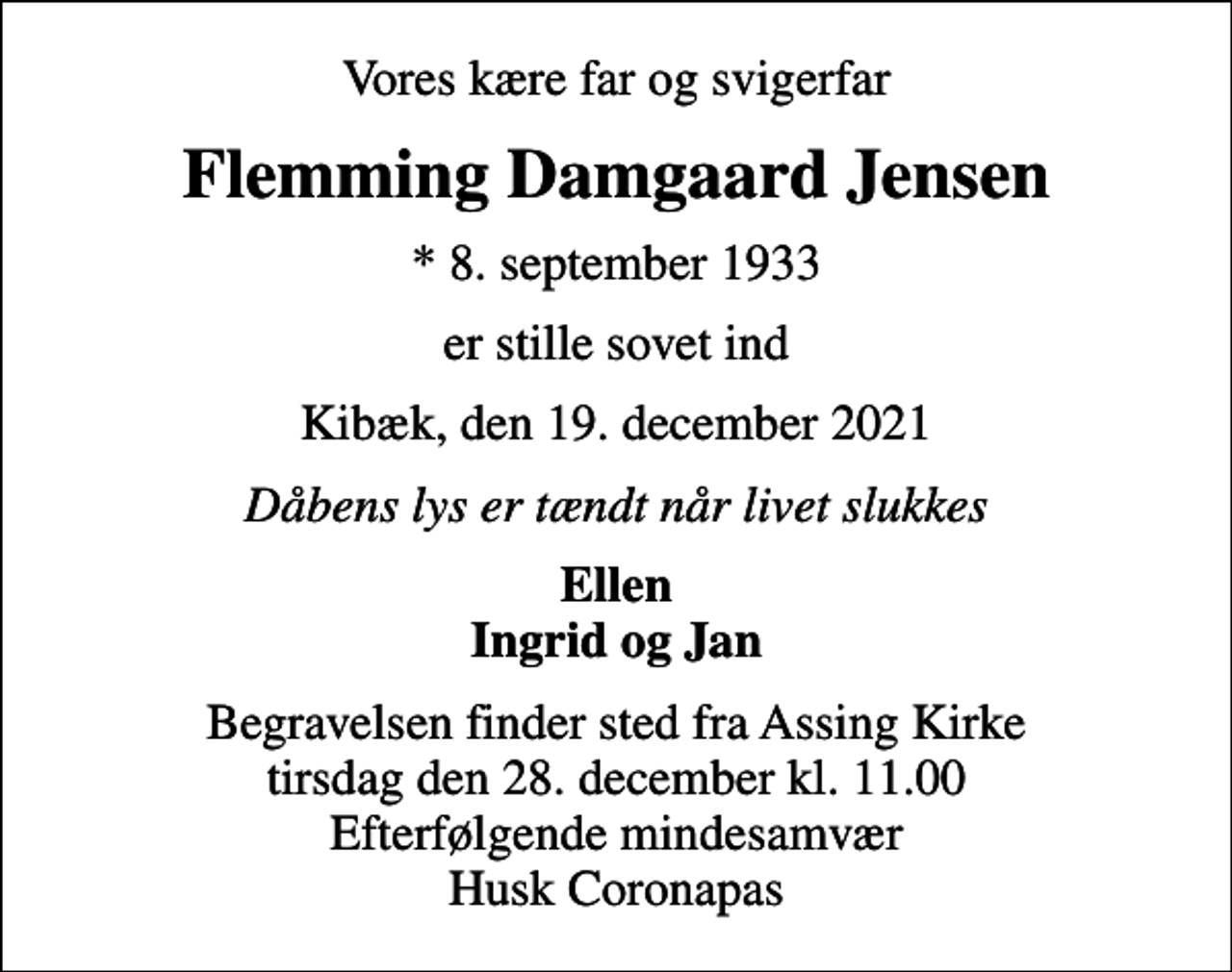 <p>Vores kære far og svigerfar<br />Flemming Damgaard Jensen<br />* 8. september 1933<br />er stille sovet ind<br />Kibæk, den 19. december 2021<br />Dåbens lys er tændt når livet slukkes<br />Ellen Ingrid og Jan<br />Begravelsen finder sted fra Assing Kirke tirsdag den 28. december kl. 11.00 Efterfølgende mindesamvær Husk Coronapas</p>