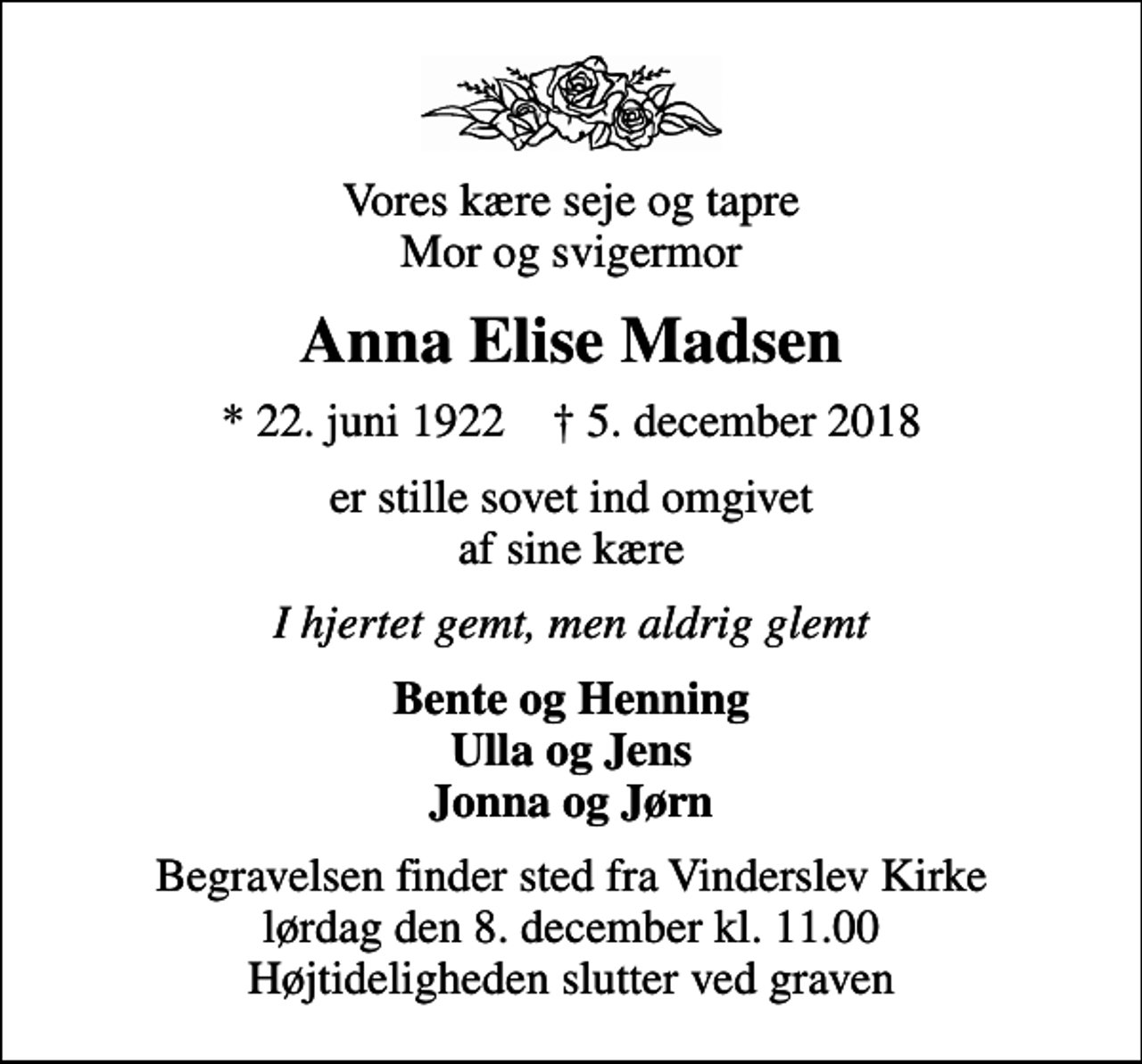<p>Vores kære seje og tapre Mor og svigermor<br />Anna Elise Madsen<br />* 22. juni 1922 ✝ 5. december 2018<br />er stille sovet ind omgivet af sine kære<br />I hjertet gemt, men aldrig glemt<br />Bente og Henning Ulla og Jens Jonna og Jørn<br />Begravelsen finder sted fra Vinderslev Kirke lørdag den 8. december kl. 11.00 Højtideligheden slutter ved graven</p>