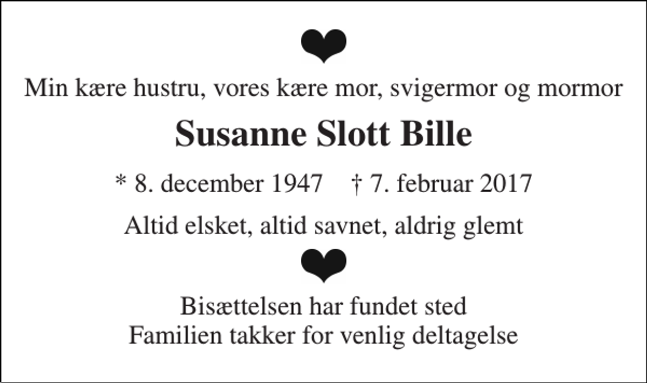 <p>Min kære hustru, vores kære mor, svigermor og mormor<br />Susanne Slott Bille<br />* 8. december 1947 † 7. februar 2017<br />Altid elsket, altid savnet, aldrig glemt<br />Bisættelsen har fundet sted Familien takker for venlig deltagelse</p>