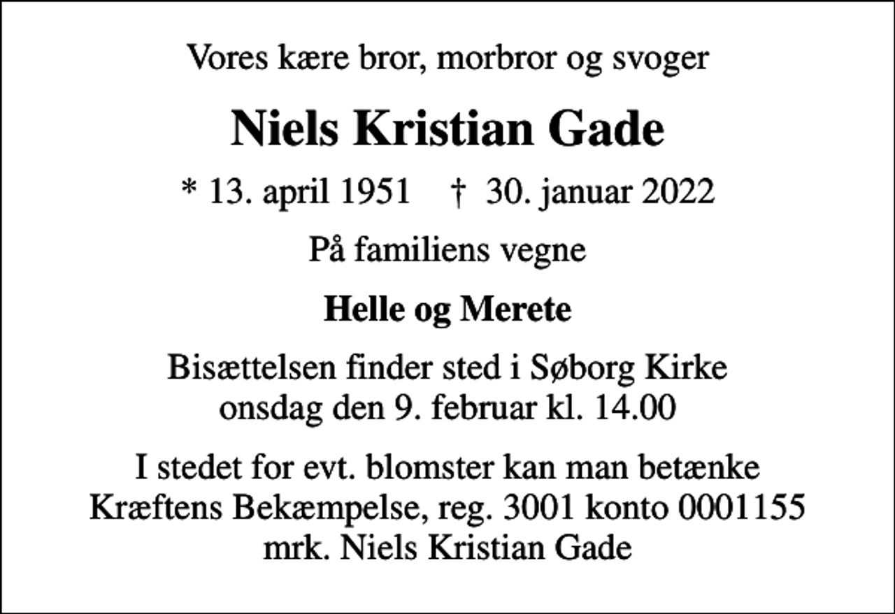 <p>Vores kære bror, morbror og svoger<br />Niels Kristian Gade<br />* 13. april 1951 ✝ 30. januar 2022<br />På familiens vegne<br />Helle og Merete<br />Bisættelsen finder sted i Søborg Kirke onsdag den 9. februar kl. 14.00<br />I stedet for evt. blomster kan man betænke<br />Kræftens Bekæmpelse reg.3001konto0001155mrk. Niels Kristian<br />Gade</p>