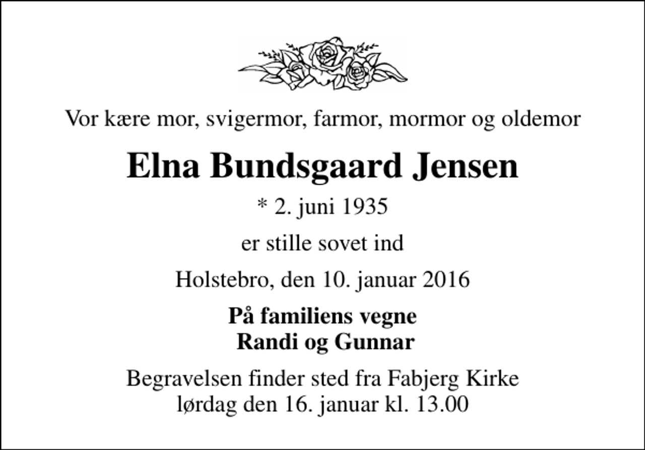 <p>Vor kære mor, svigermor, farmor, mormor og oldemor<br />Elna Bundsgaard Jensen<br />* 2. juni 1935<br />er stille sovet ind<br />Holstebro, den 10. januar 2016<br />På familiens vegne Randi og Gunnar<br />Begravelsen finder sted fra Fabjerg Kirke lørdag den 16. januar kl. 13.00</p>