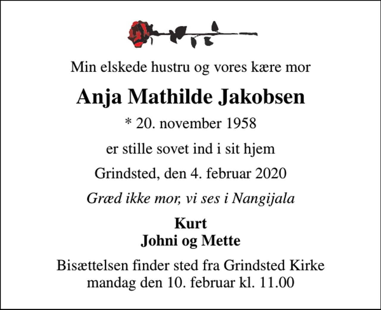 <p>Min elskede hustru og vores kære mor<br />Anja Mathilde Jakobsen<br />* 20. november 1958<br />er stille sovet ind i sit hjem<br />Grindsted, den 4. februar 2020<br />Græd ikke mor, vi ses i Nangijala<br />Kurt Johni og Mette<br />Bisættelsen finder sted fra Grindsted Kirke mandag den 10. februar kl. 11.00</p>