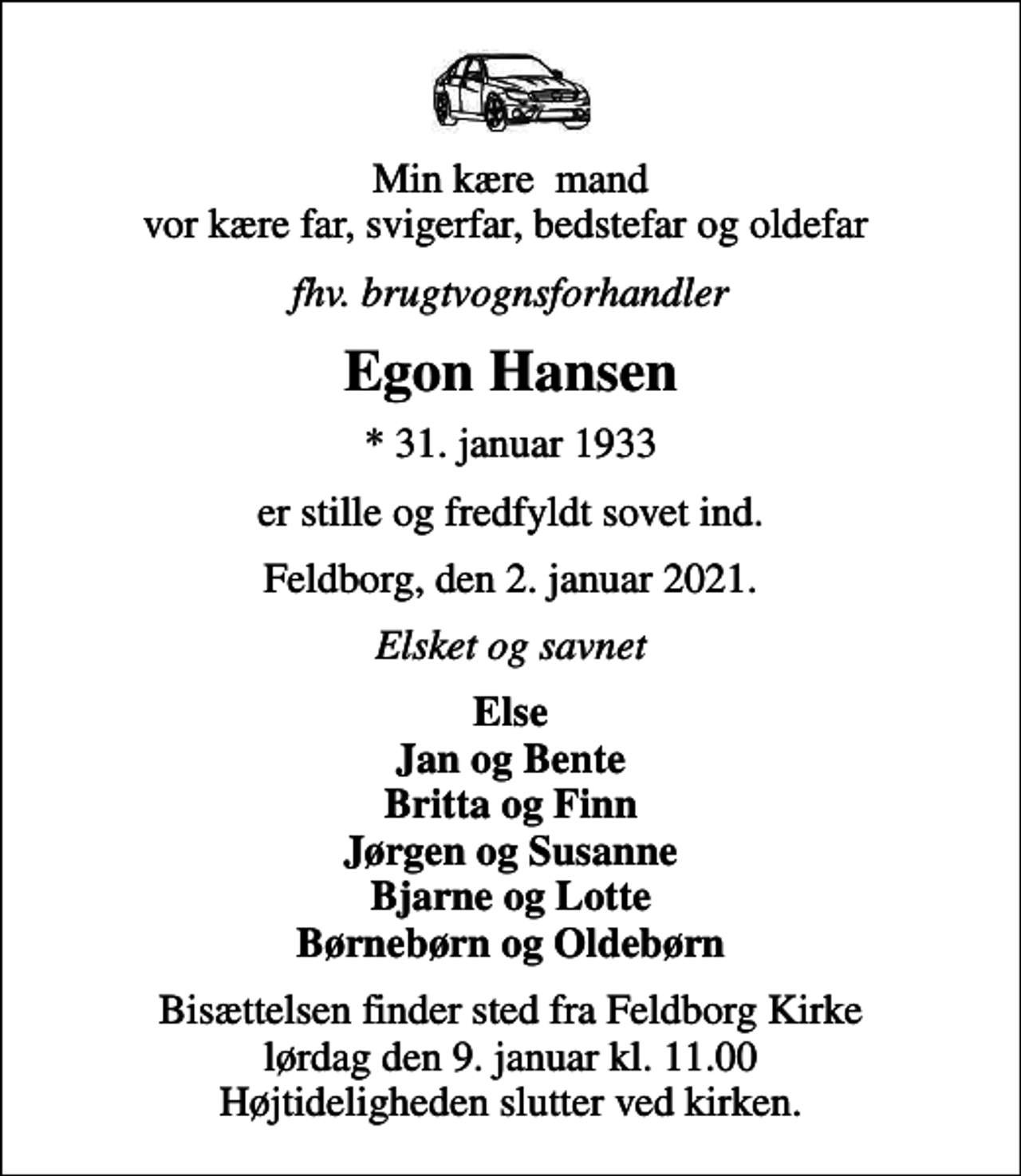 <p>Min kære mand vor kære far, svigerfar, bedstefar og oldefar<br />fhv. brugtvognsforhandler<br />Egon Hansen<br />* 31. januar 1933<br />er stille og fredfyldt sovet ind.<br />Feldborg, den 2. januar 2021.<br />Elsket og savnet<br />Else Jan og Bente Britta og Finn Jørgen og Susanne Bjarne og Lotte Børnebørn og Oldebørn<br />Bisættelsen finder sted fra Feldborg Kirke lørdag den 9. januar kl. 11.00 Højtideligheden slutter ved kirken.</p>