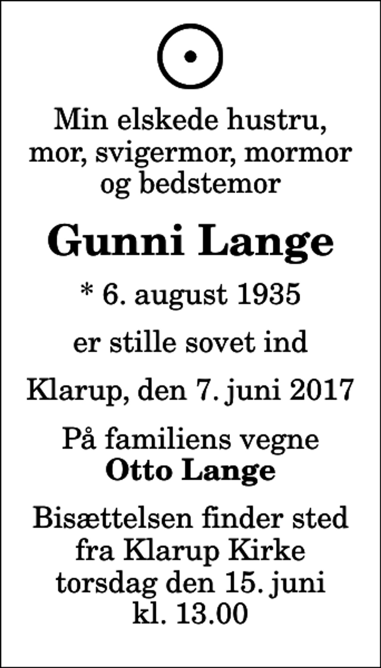 <p>Min elskede hustru, mor, svigermor, mormor og bedstemor<br />Gunni Lange<br />* 6. august 1935<br />er stille sovet ind<br />Klarup, den 7. juni 2017<br />På familiens vegne<br />Otto Lange<br />Bisættelsen finder sted fra Klarup Kirke torsdag den 15. juni kl. 13.00</p>