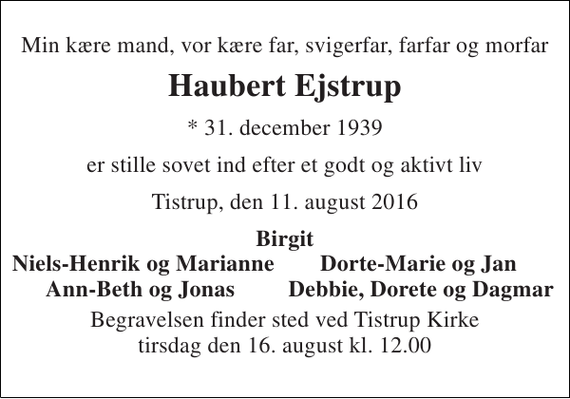 <p>Min kære mand, vor kære far, svigerfar, farfar og morfar<br />Haubert Ejstrup<br />* 31. december 1939<br />er stille sovet ind efter et godt og aktivt liv<br />Tistrup, den 11. august 2016<br />Birgit<br />Niels-Henrik og Marianne<br />Dorte-Marie og Jan<br />Ann-Beth og Jonas<br />Debbie, Dorete og Dagmar<br />Begravelsen finder sted ved Tistrup Kirke tirsdag den 16. august kl. 12.00</p>