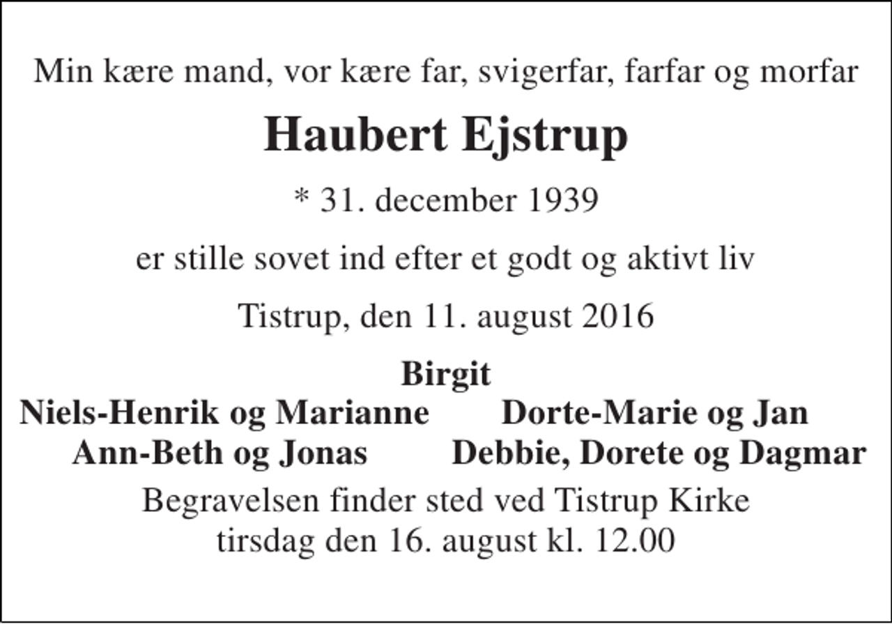<p>Min kære mand, vor kære far, svigerfar, farfar og morfar<br />Haubert Ejstrup<br />* 31. december 1939<br />er stille sovet ind efter et godt og aktivt liv<br />Tistrup, den 11. august 2016<br />Birgit<br />Niels-Henrik og Marianne<br />Dorte-Marie og Jan<br />Ann-Beth og Jonas<br />Debbie, Dorete og Dagmar<br />Begravelsen finder sted ved Tistrup Kirke tirsdag den 16. august kl. 12.00</p>