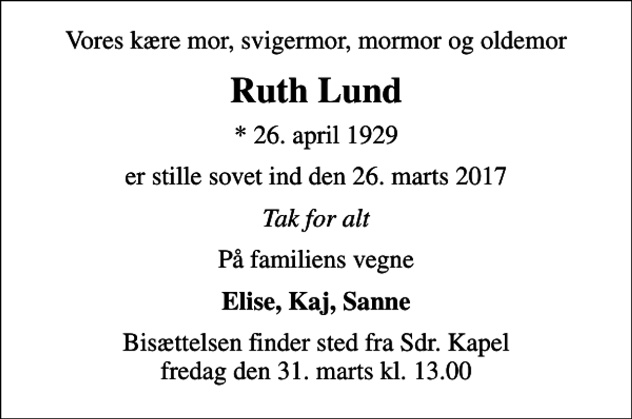 <p>Vores kære mor, svigermor, mormor og oldemor<br />Ruth Lund<br />* 26. april 1929<br />er stille sovet ind den 26. marts 2017<br />Tak for alt<br />På familiens vegne<br />Elise, Kaj, Sanne<br />Bisættelsen finder sted fra Sdr. Kapel fredag den 31. marts kl. 13.00</p>