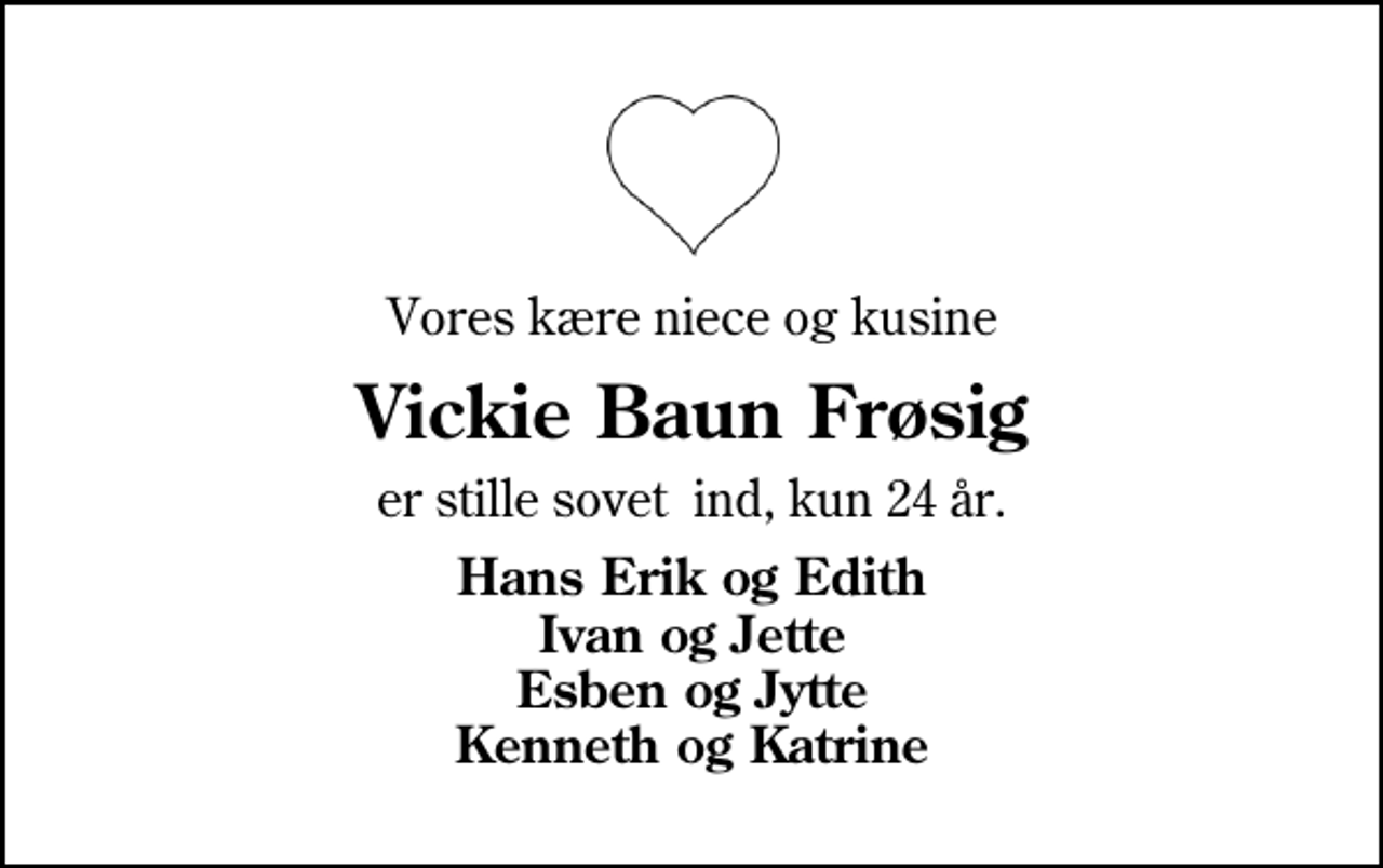 <p>Vores kære niece og kusine<br />Vickie Baun Frøsig<br />er stille sovet ind, kun 24 år.<br />Hans Erik og Edith Ivan og Jette Esben og Jytte Kenneth og Katrine</p>