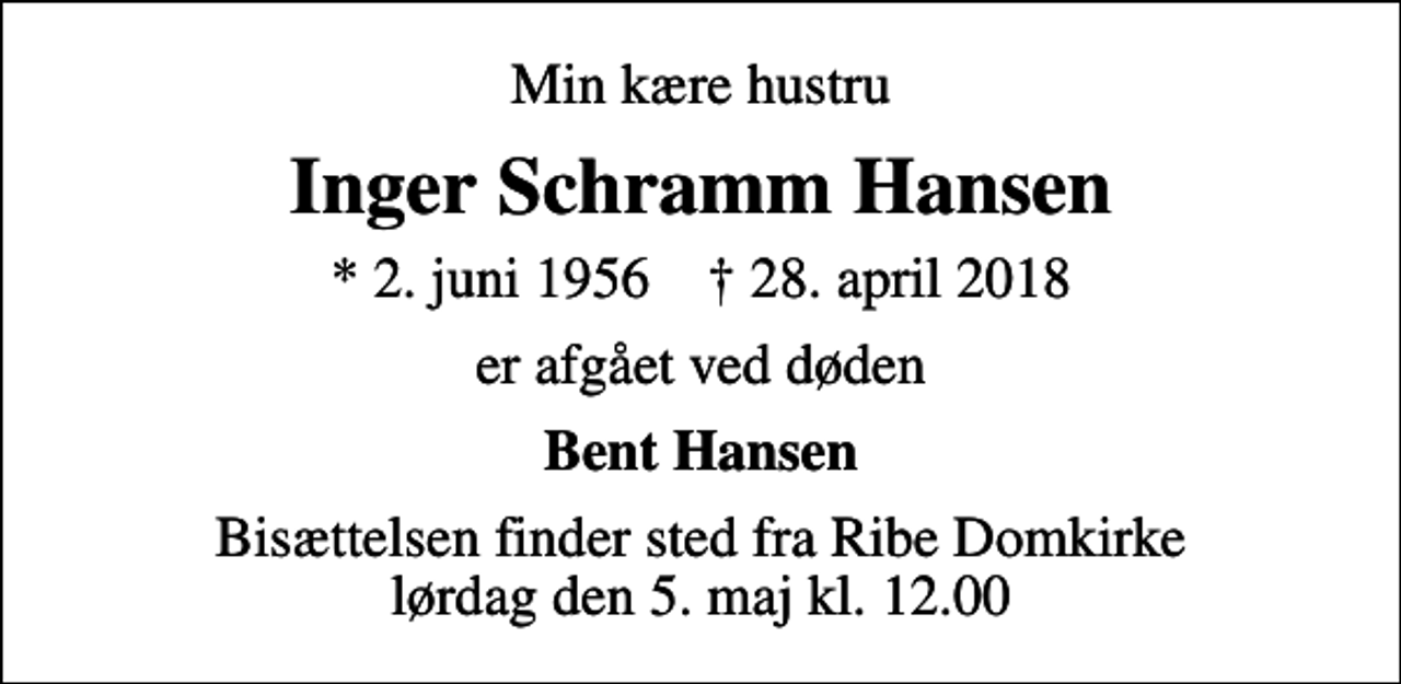 <p>Min kære hustru<br />Inger Schramm Hansen<br />* 2. juni 1956 ✝ 28. april 2018<br />er afgået ved døden<br />Bent Hansen<br />Bisættelsen finder sted fra Ribe Domkirke lørdag den 5. maj kl. 12.00</p>