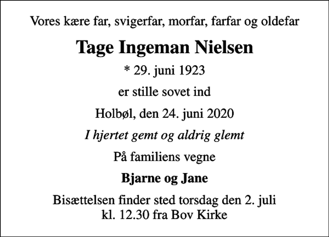 <p>Vores kære far, svigerfar, morfar, farfar og oldefar<br />Tage Ingeman Nielsen<br />* 29. juni 1923<br />er stille sovet ind<br />Holbøl, den 24. juni 2020<br />I hjertet gemt og aldrig glemt<br />På familiens vegne<br />Bjarne og Jane<br />Bisættelsen finder sted torsdag den 2. juli kl. 12.30 fra Bov Kirke</p>