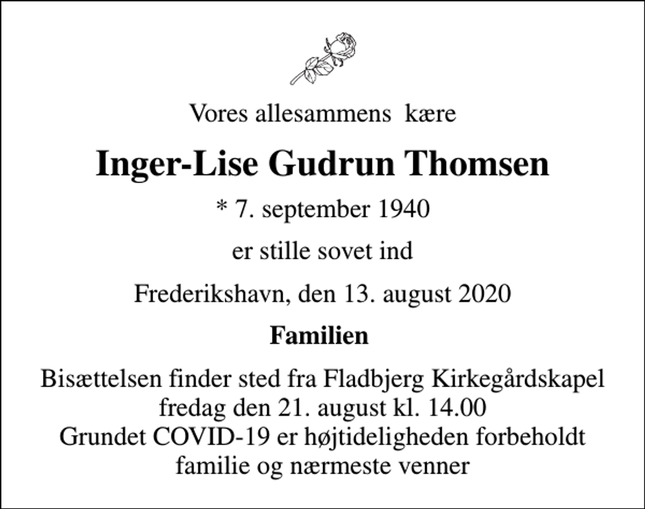 <p>Vores allesammens kære<br />Inger-Lise Gudrun Thomsen<br />* 7. september 1940<br />er stille sovet ind<br />Frederikshavn, den 13. august 2020<br />Familien<br />Bisættelsen finder sted fra Fladbjerg Kirkegårdskapel fredag den 21. august kl. 14.00 Grundet COVID-19 er højtideligheden forbeholdt familie og nærmeste venner</p>