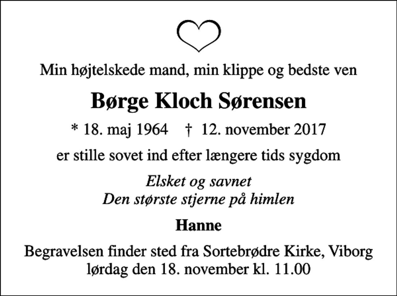 <p>Min højtelskede mand, min klippe og bedste ven<br />Børge Kloch Sørensen<br />* 18. maj 1964 ✝ 12. november 2017<br />er stille sovet ind efter længere tids sygdom<br />Elsket og savnet Den største stjerne på himlen<br />Hanne<br />Begravelsen finder sted fra Sortebrødre Kirke, Viborg lørdag den 18. november kl. 11.00</p>