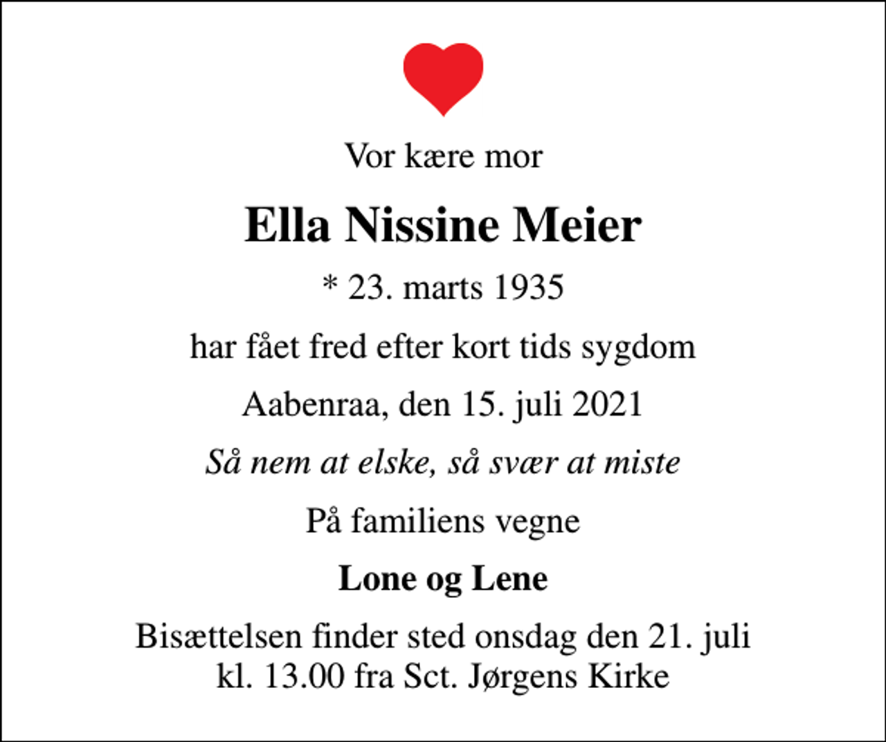 <p>Vor kære mor<br />Ella Nissine Meier<br />* 23. marts 1935<br />har fået fred efter kort tids sygdom<br />Aabenraa, den 15. juli 2021<br />Så nem at elske, så svær at miste<br />På familiens vegne<br />Lone og Lene<br />Bisættelsen finder sted onsdag den 21. juli kl. 13.00 fra Sct. Jørgens Kirke</p>