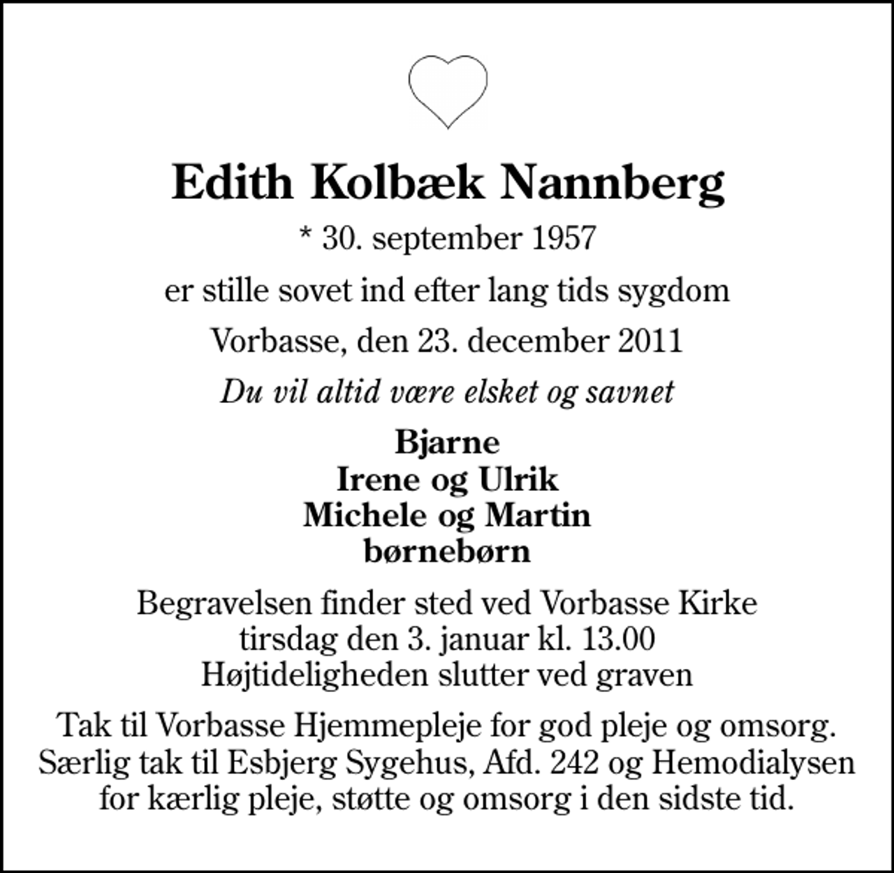 <p>Edith Kolbæk Nannberg<br />* 30. september 1957<br />er stille sovet ind efter lang tids sygdom<br />Vorbasse, den 23. december 2011<br />Du vil altid være elsket og savnet<br />Bjarne Irene og Ulrik Michele og Martin børnebørn<br />Begravelsen finder sted ved Vorbasse Kirke tirsdag den 3. januar kl. 13.00 Højtideligheden slutter ved graven<br />Tak til Vorbasse Hjemmepleje for god pleje og omsorg. Særlig tak til Esbjerg Sygehus, Afd. 242 og Hemodialysen for kærlig pleje, støtte og omsorg i den sidste tid.</p>