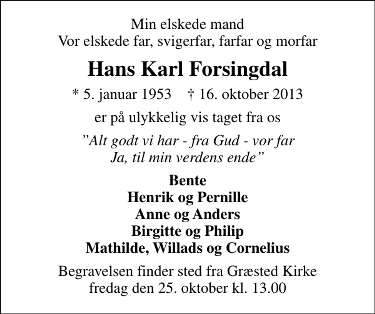 <p>Min elskede mand Vor elskede far, svigerfar, farfar og morfar<br />Hans Karl Forsingdal<br />* 5. januar 1953 ✝ 16. oktober 2013<br />er på ulykkelig vis taget fra os<br />Alt godt vi har - fra Gud - vor far Ja, til min verdens ende<br />Bente Henrik og Pernille Anne og Anders Birgitte og Philip Mathilde, Willads og Cornelius<br />Begravelsen finder sted fra Græsted Kirke fredag den 25. oktober kl. 13.00</p>