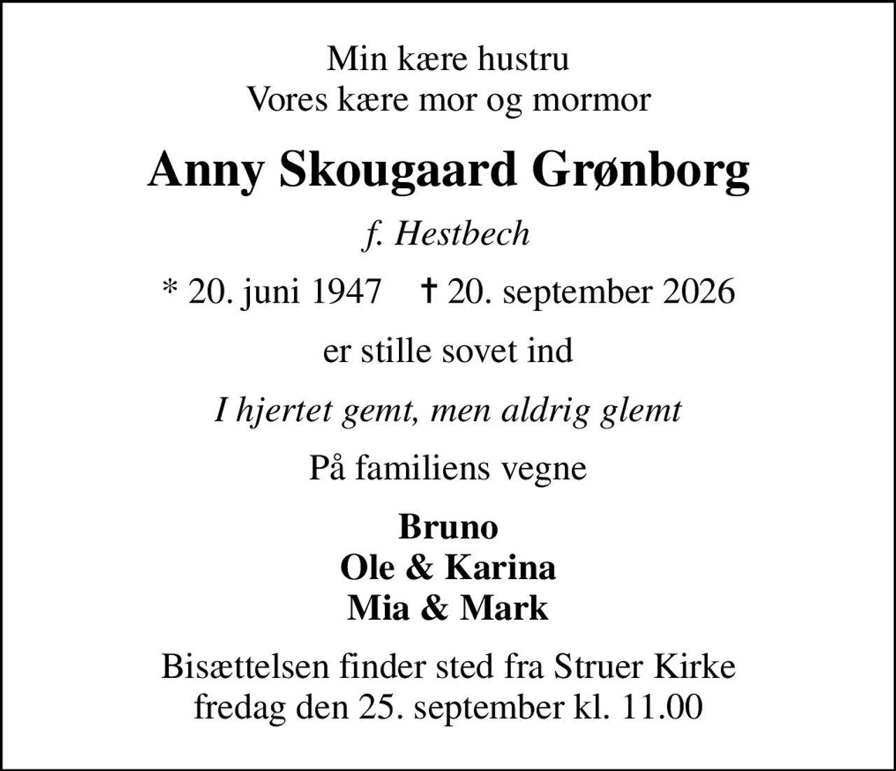 Min kære hustru Vores kære mor og mormor
Anny Skougaard Grønborg
f. Hestbech
* 20. juni 1947    ✝ 20. september 2026
er stille sovet ind
I hjertet gemt, men aldrig glemt
På familiens vegne
Bruno Ole & Karina Mia & Mark
Bisættelsen finder sted fra Struer Kirke  fredag den 25. september kl. 11.00