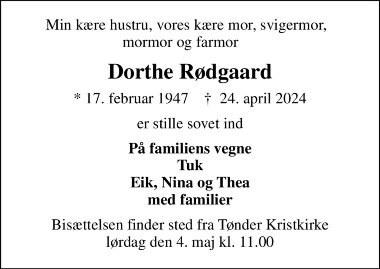 Min kære hustru, vores kære mor, svigermor,   mormor og farmor     
Dorthe Rødgaard
* 17. februar 1947    ✝ 24. april 2024
er stille sovet ind
På familiens vegne Tuk Eik, Nina og Thea med familier
Bisættelsen finder sted fra Tønder Kristkirke  lørdag den 4. maj kl. 11.00