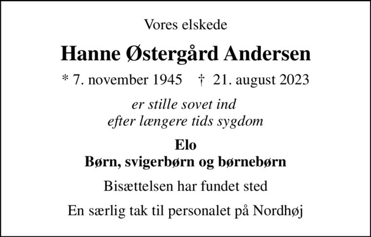 Vores elskede
Hanne Østergård Andersen
* 7. november 1945    ✝ 21. august 2023
er stille sovet ind  efter længere tids sygdom
Elo Børn, svigerbørn og børnebørn
Bisættelsen har fundet sted
En særlig tak til personalet på Nordhøj