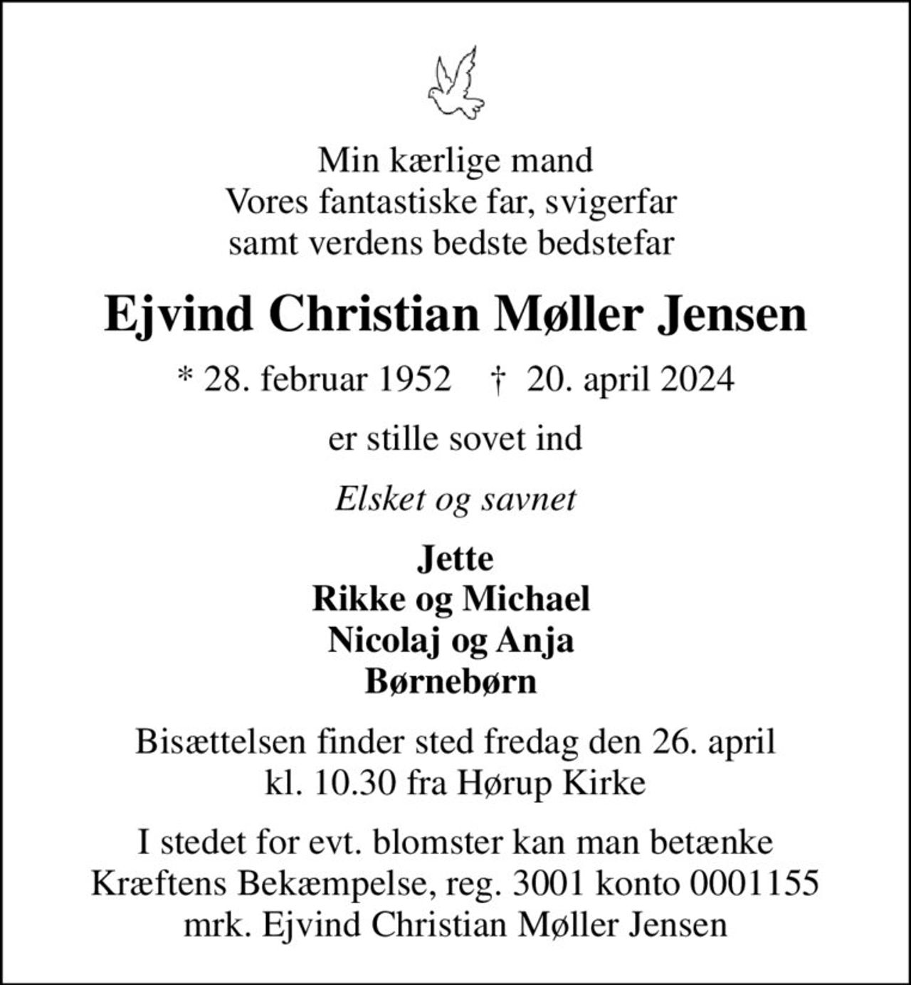 Min kærlige mand Vores fantastiske far, svigerfar  samt verdens bedste bedstefar 
Ejvind Christian Møller Jensen
* 28. februar 1952    ✝ 20. april 2024
er stille sovet ind
Elsket og savnet
Jette Rikke og Michael  Nicolaj og Anja  Børnebørn 
Bisættelsen finder sted fredag den 26. april kl. 10.30 fra Hørup Kirke
I stedet for evt. blomster kan man betænke
					Kræftens Bekæmpelse reg.3001konto0001155mrk. Ejvind Christian Møller
					Jensen
