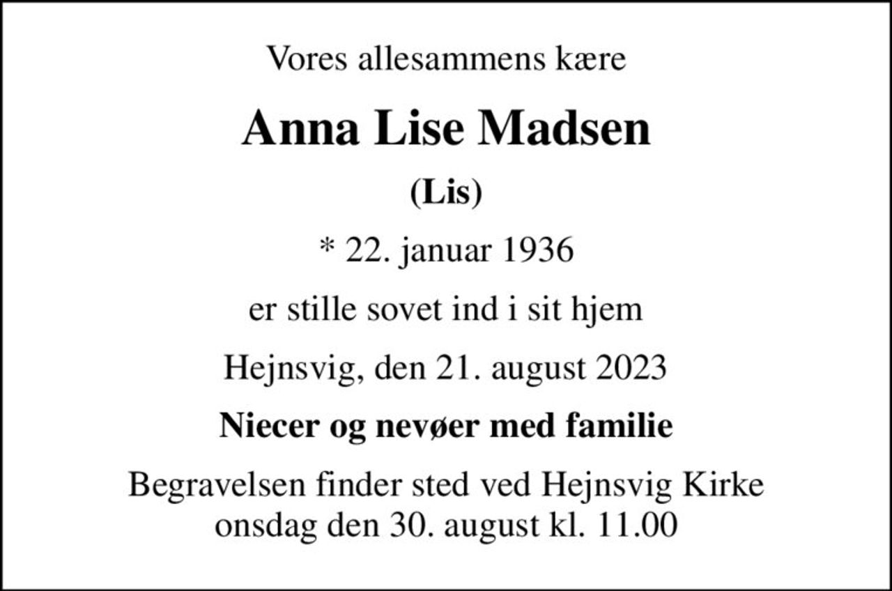 Vores allesammens kære
Anna Lise Madsen
(Lis)
* 22. januar 1936
er stille sovet ind i sit hjem
Hejnsvig, den 21. august 2023
Niecer og nevøer med familie
Begravelsen finder sted ved Hejnsvig Kirke  onsdag den 30. august kl. 11.00