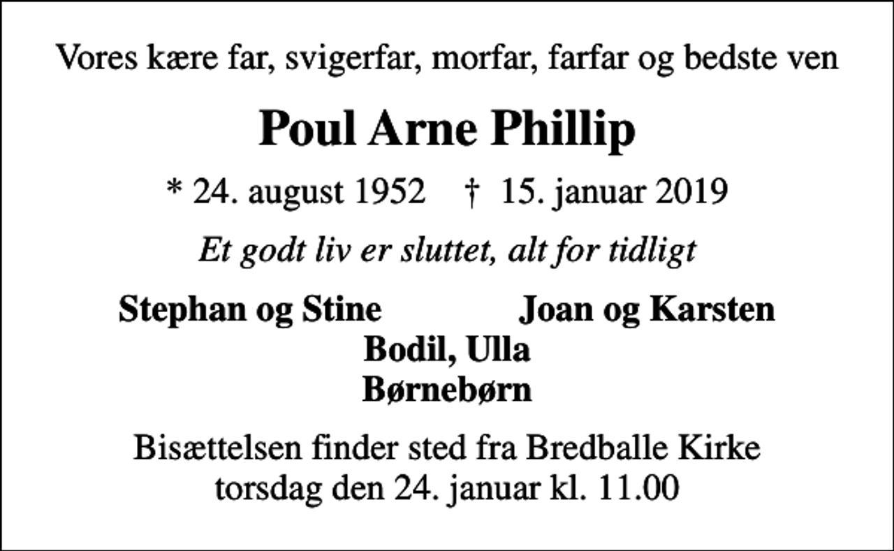<p>Vores kære far, svigerfar, morfar, farfar og bedste ven<br />Poul Arne Phillip<br />* 24. august 1952 ✝ 15. januar 2019<br />Et godt liv er sluttet, alt for tidligt<br />Stephan og Stine Joan og Karsten Bodil, Ulla Børnebørn<br />Bisættelsen finder sted fra Bredballe Kirke torsdag den 24. januar kl. 11.00</p>