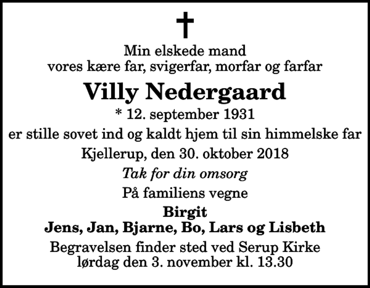 <p>Min elskede mand vores kære far, svigerfar, morfar og farfar<br />Villy Nedergaard<br />* 12. september 1931<br />er stille sovet ind og kaldt hjem til sin himmelske far<br />Kjellerup, den 30. oktober 2018<br />Tak for din omsorg<br />På familiens vegne<br />Birgit Jens, Jan, Bjarne, Bo, Lars og Lisbeth<br />Begravelsen finder sted ved Serup Kirke lørdag den 3. november kl. 13.30</p>
