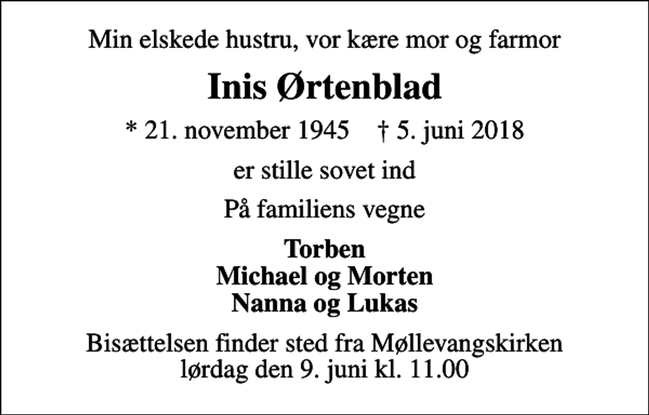 <p>Min elskede hustru, vor kære mor og farmor<br />Inis Ørtenblad<br />* 21. november 1945 ✝ 5. juni 2018<br />er stille sovet ind<br />På familiens vegne<br />Torben Michael og Morten Nanna og Lukas<br />Bisættelsen finder sted fra Møllevangskirken lørdag den 9. juni kl. 11.00</p>