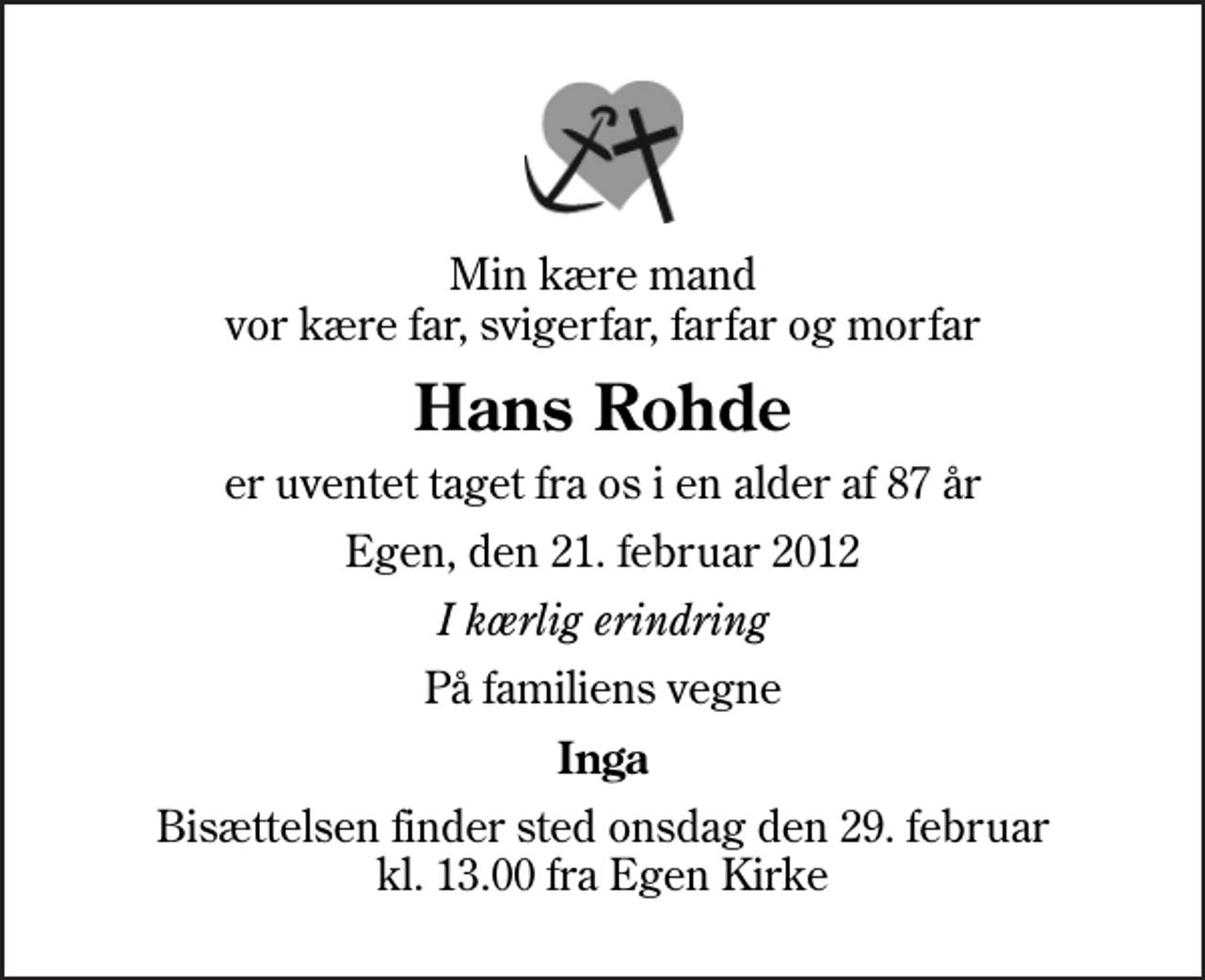 <p>Min kære mand vor kære far, svigerfar, farfar og morfar<br />Hans Rohde<br />er uventet taget fra os i en alder af 87 år<br />Egen, den 21. februar 2012<br />I kærlig erindring<br />På familiens vegne<br />Inga<br />Bisættelsen finder sted onsdag den 29. februar kl. 13.00 fra Egen Kirke</p>