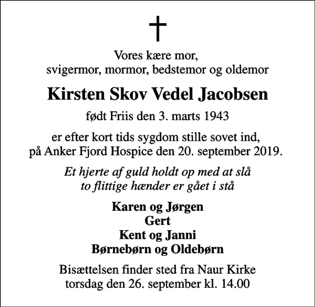 <p>Vores kære mor, svigermor, mormor, bedstemor og oldemor<br />Kirsten Skov Vedel Jacobsen<br />født Friis den 3. marts 1943<br />er efter kort tids sygdom stille sovet ind, på Anker Fjord Hospice den 20. september 2019.<br />Et hjerte af guld holdt op med at slå to flittige hænder er gået i stå<br />Karen og Jørgen Gert Kent og Janni Børnebørn og Oldebørn<br />Bisættelsen finder sted fra Naur Kirke torsdag den 26. september kl. 14.00</p>