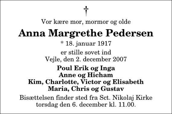 <p>Vor kære mor, mormor og olde<br />Anna Margrethe Pedersen<br />* 18. januar 1917<br />er stille sovet ind Vejle, den 2. december 2007<br />Poul Erik og Inga Anne og Hicham Kim, Charlotte, Victor og Elisabeth Maria, Chris og Gustav<br />Bisættelsen finder sted fra Sankt Nikolaj Kirke torsdag den 6. december kl. 11.00</p>