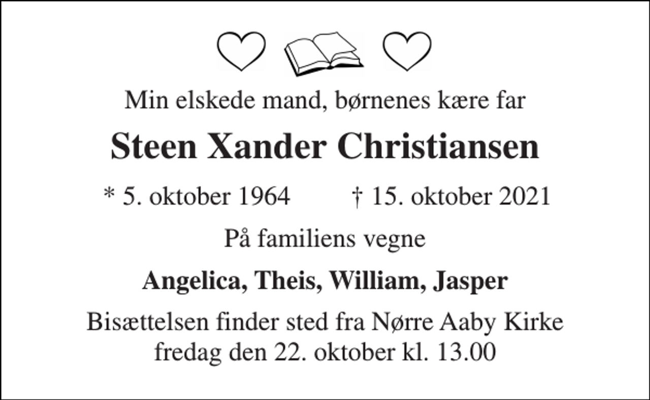 <p>Min elskede mand, børnenes kære far<br />Steen Xander Christiansen​<br />* 5. oktober 1964<br />† 15. oktober 2021<br />På familiens vegne<br />Angelica, Theis, William, Jasper<br />Bisættelsen​ finder sted fra Nørre Aaby Kirke​ fredag den 22. oktober​ kl. 13.00</p>