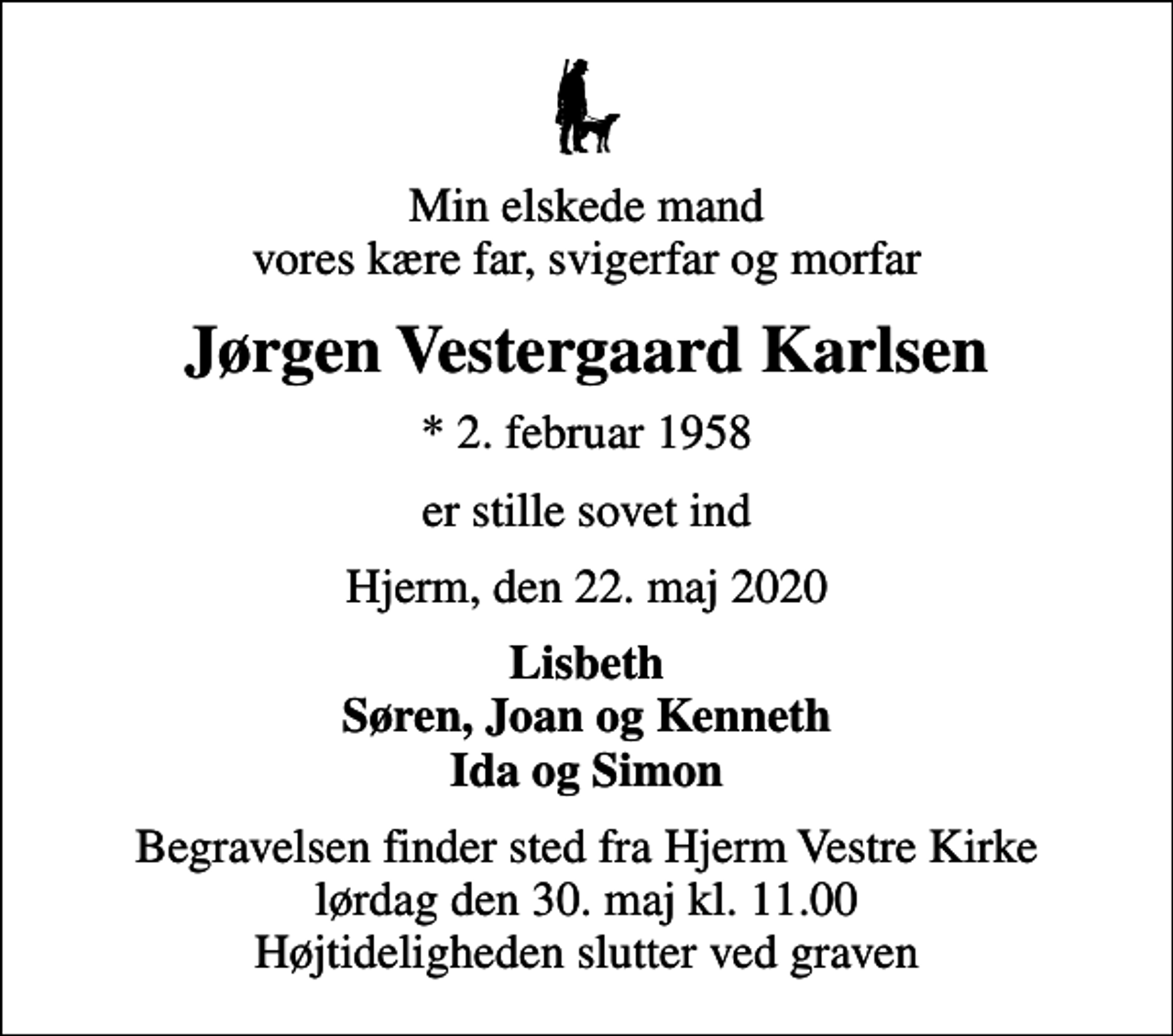 <p>Min elskede mand vores kære far, svigerfar og morfar<br />Jørgen Vestergaard Karlsen<br />* 2. februar 1958<br />er stille sovet ind<br />Hjerm, den 22. maj 2020<br />Lisbeth Søren, Joan og Kenneth Ida og Simon<br />Begravelsen finder sted fra Hjerm Vestre Kirke lørdag den 30. maj kl. 11.00 Højtideligheden slutter ved graven</p>