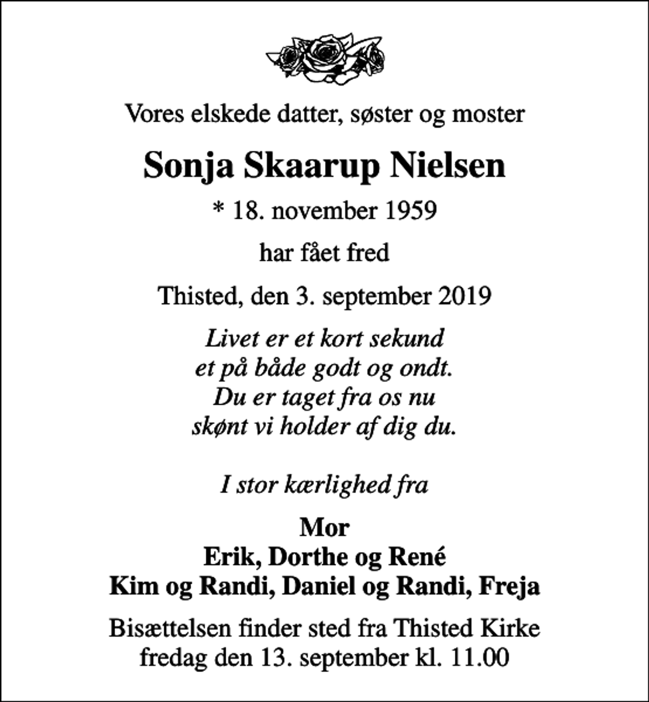 <p>Vores elskede datter, søster og moster<br />Sonja Skaarup Nielsen<br />* 18. november 1959<br />har fået fred<br />Thisted, den 3. september 2019<br />Livet er et kort sekund et på både godt og ondt. Du er taget fra os nu skønt vi holder af dig du. I stor kærlighed fra<br />Mor Erik, Dorthe og René Kim og Randi, Daniel og Randi, Freja<br />Bisættelsen finder sted fra Thisted Kirke fredag den 13. september kl. 11.00</p>