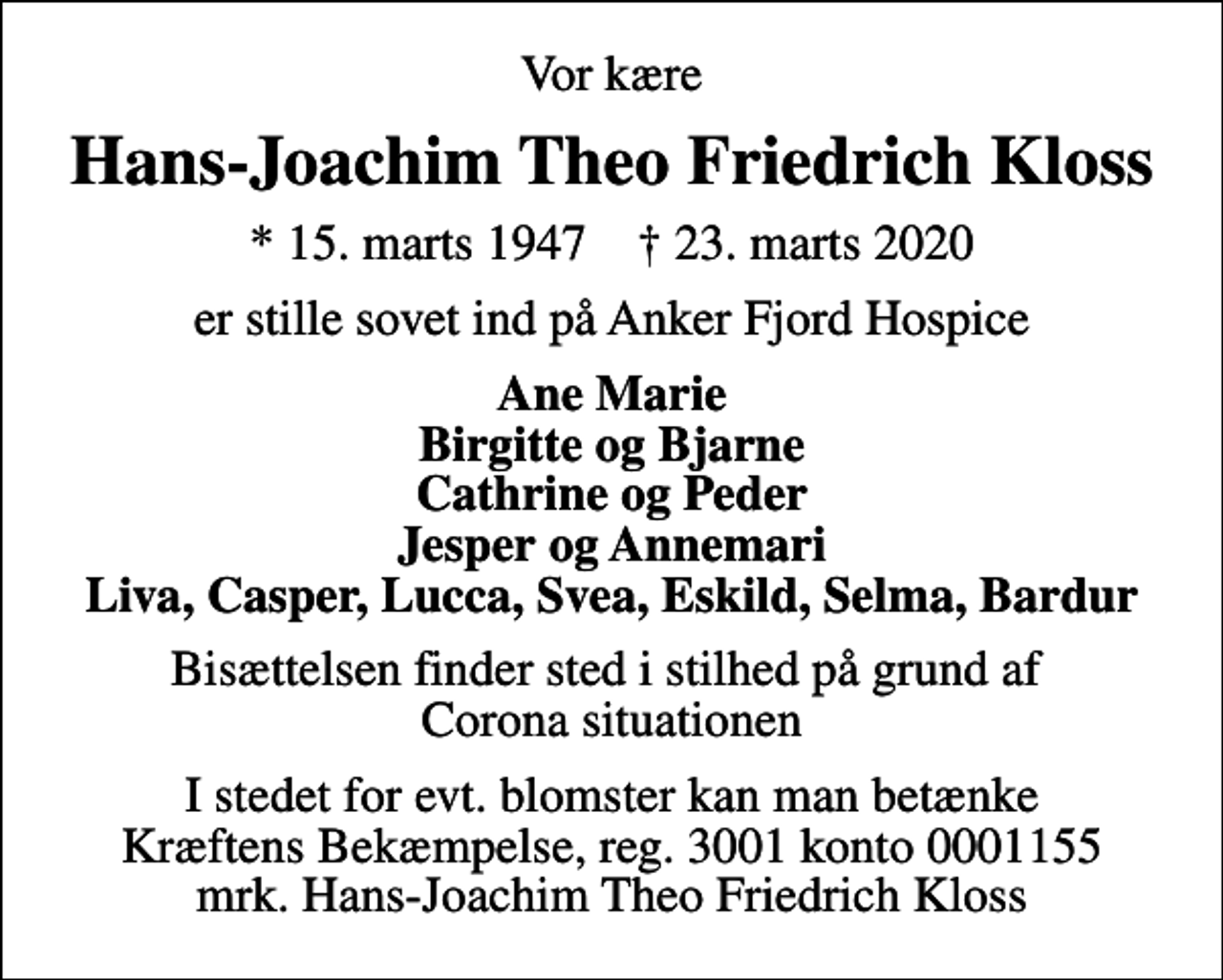 <p>Vor kære<br />Hans-Joachim Theo Friedrich Kloss<br />* 15. marts 1947 ✝ 23. marts 2020<br />er stille sovet ind på Anker Fjord Hospice<br />Ane Marie Birgitte og Bjarne Cathrine og Peder Jesper og Annemari Liva, Casper, Lucca, Svea, Eskild, Selma, Bardur<br />Bisættelsen finder sted i stilhed på grund af Corona situationen<br />I stedet for evt. blomster kan man betænke<br />Kræftens Bekæmpelse reg.3001konto0001155mrk. Hans-Joachim Theo Friedrich<br />Kloss</p>