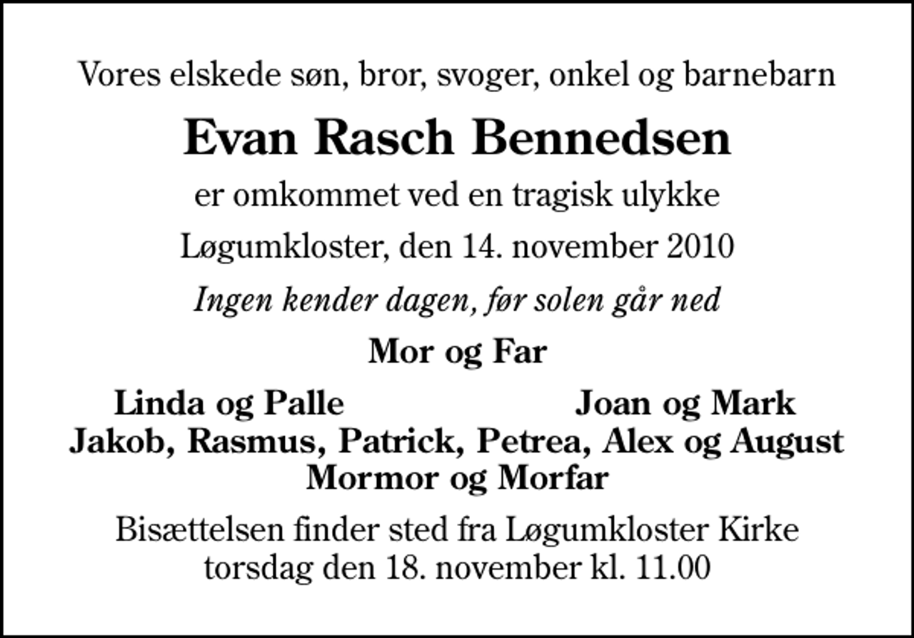 <p>Vores elskede søn, bror, svoger, onkel og barnebarn<br />Evan Rasch Bennedsen<br />er omkommet ved en tragisk ulykke<br />Løgumkloster, den 14. november 2010<br />Ingen kender dagen, før solen går ned<br />Mor og Far<br />Linda og Palle<br />Joan og Mark<br />Bisættelsen finder sted fra Løgumkloster Kirke torsdag den 18. november kl. 11.00</p>