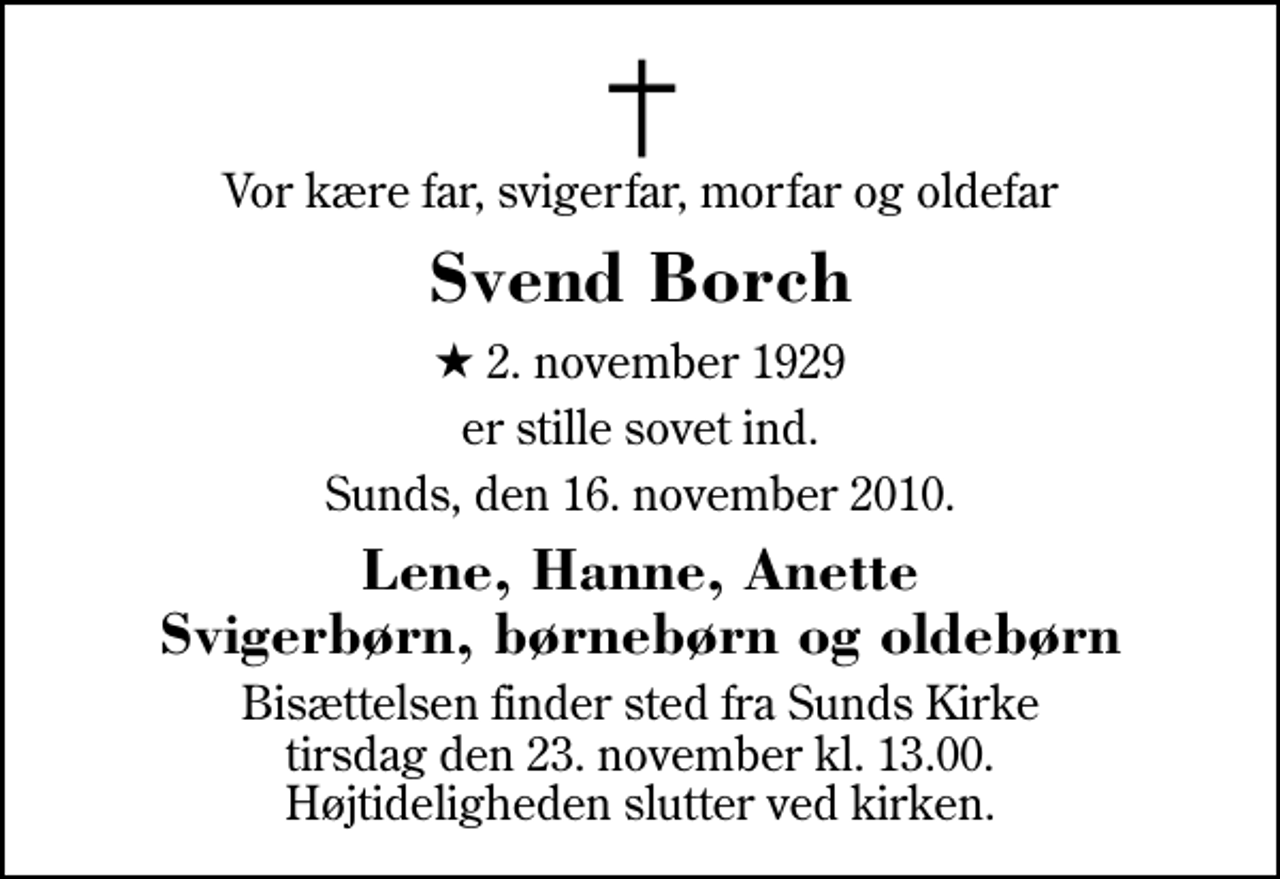 <p>Vor kære far, svigerfar, morfar og oldefar<br />Svend Borch<br />* 2. november 1929<br />er stille sovet ind.<br />Sunds, den 16. november 2010.<br />Lene, Hanne, Anette Svigerbørn, børnebørn og oldebørn<br />Bisættelsen finder sted fra Sunds Kirke tirsdag den 23. november kl. 13.00 Højtideligheden slutter ved kirken.</p>