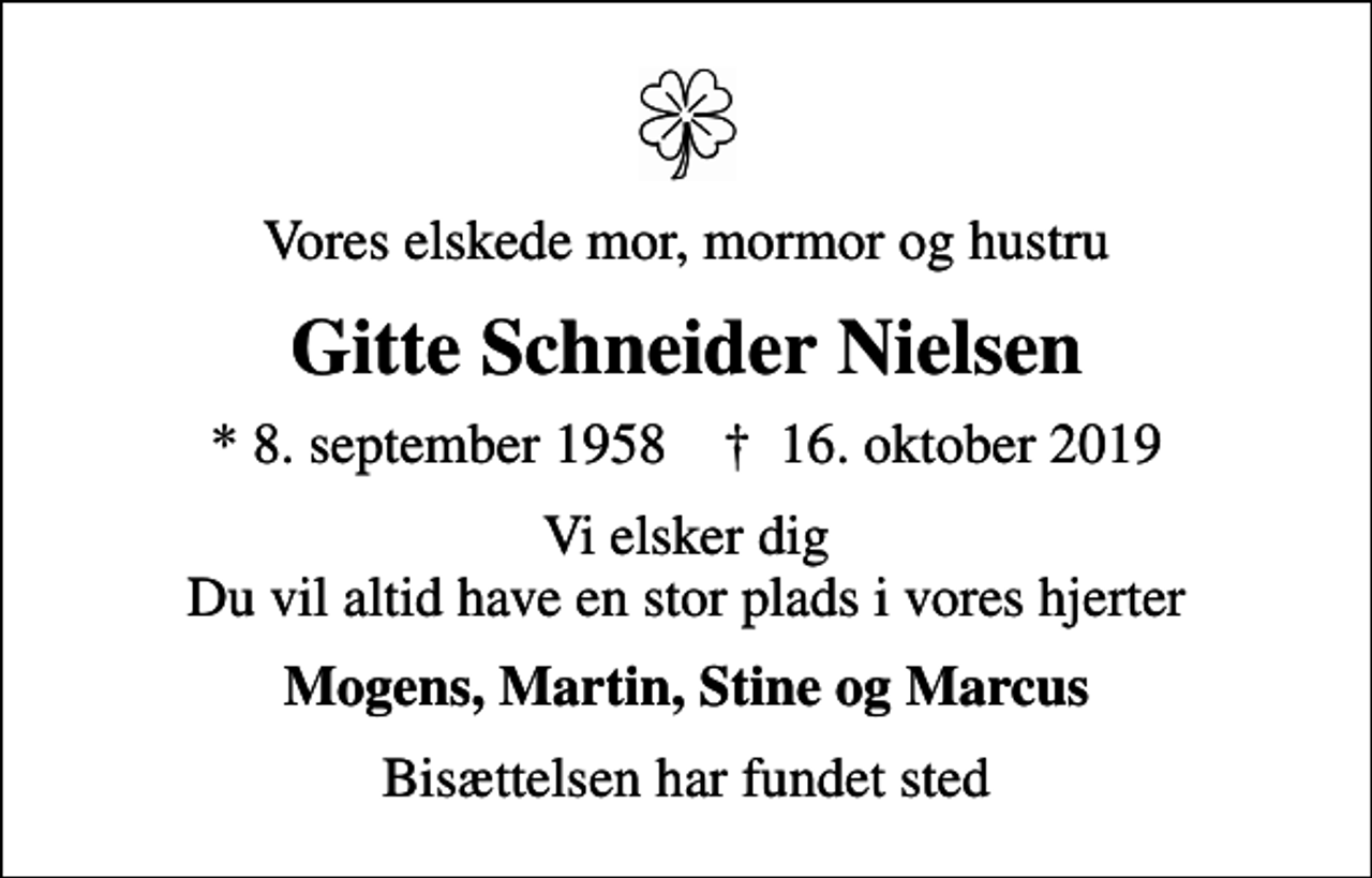 <p>Vores elskede mor, mormor og hustru<br />Gitte Schneider Nielsen<br />* 8. september 1958 ✝ 16. oktober 2019<br />Vi elsker dig Du vil altid have en stor plads i vores hjerter<br />Mogens, Martin, Stine og Marcus<br />Bisættelsen har fundet sted</p>