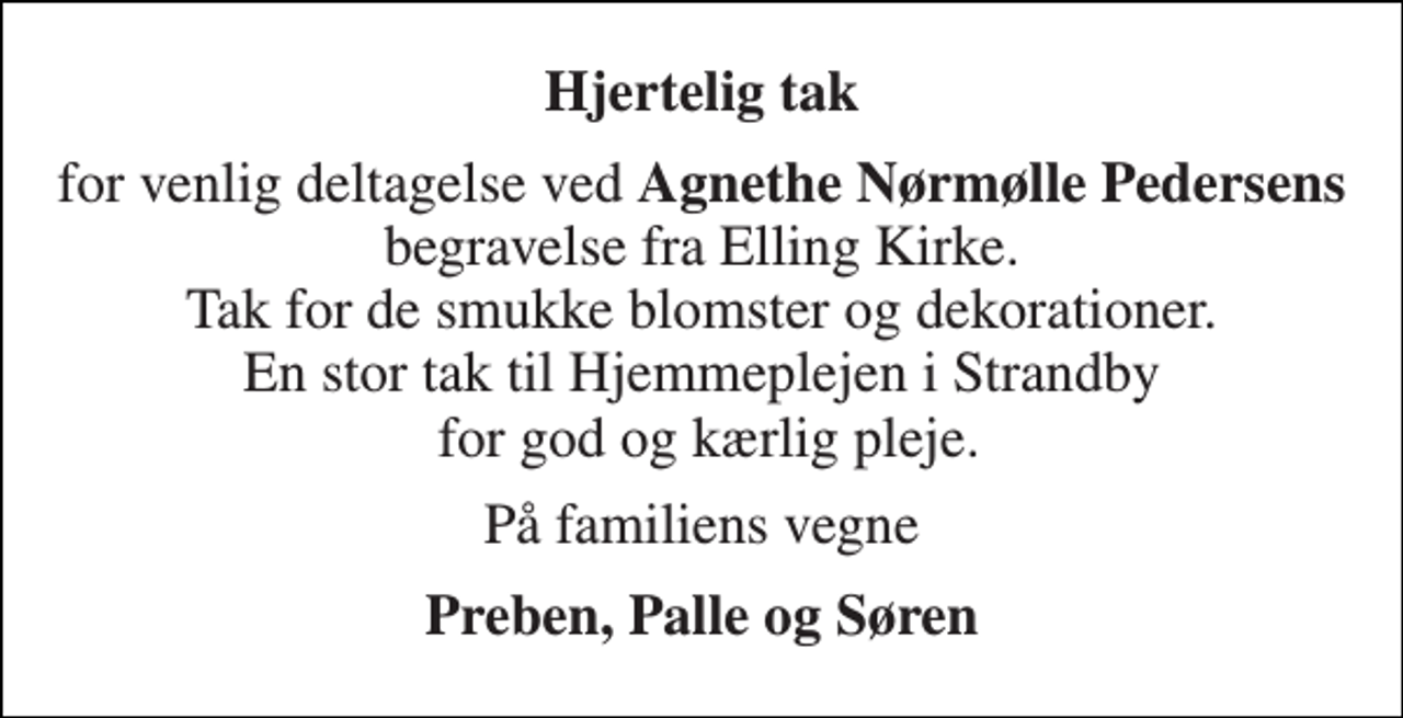 <p>Hjertelig tak<br />for venlig deltagelse ved Agnethe Nørmølle Pedersens begravelse fra Elling Kirke. Tak for de smukke blomster og dekorationer. En stor tak til Hjemmeplejen i Strandby for god og kærlig pleje.<br />På familiens vegne<br />Preben, Palle og Søren</p>