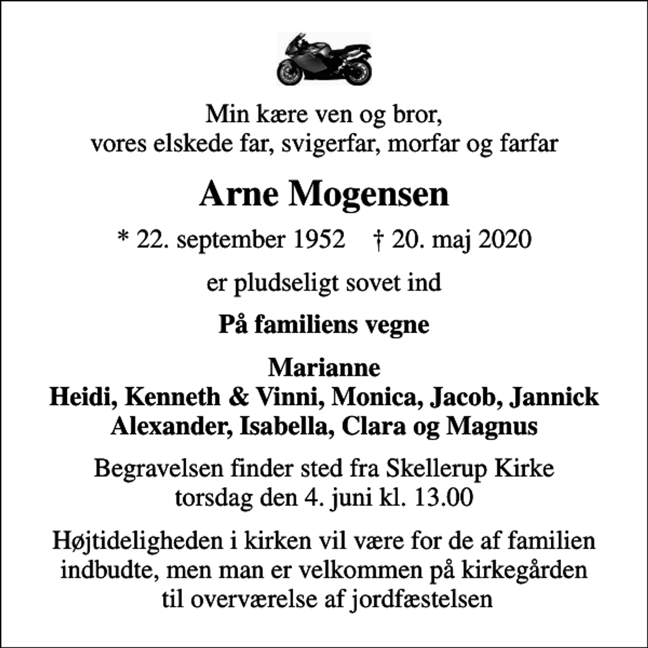<p>Min kære ven og bror, vores elskede far, svigerfar, morfar og farfar<br />Arne Mogensen<br />* 22. september 1952 ✝ 20. maj 2020<br />er pludseligt sovet ind<br />På familiens vegne<br />Marianne Heidi, Kenneth &amp; Vinni, Monica, Jacob, Jannick Alexander, Isabella, Clara og Magnus<br />Begravelsen finder sted fra Skellerup Kirke torsdag den 4. juni kl. 13.00<br />Højtideligheden i kirken vil være for de af familien indbudte, men man er velkommen på kirkegården til overværelse af jordfæstelsen</p>