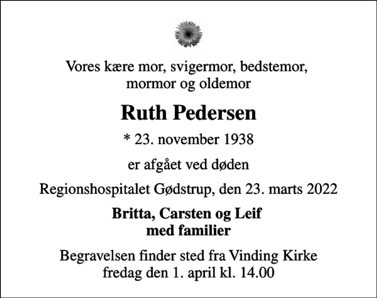 <p>Vores kære mor, svigermor, bedstemor, mormor og oldemor<br />Ruth Pedersen<br />* 23. november 1938<br />er afgået ved døden<br />Regionshospitalet Gødstrup, den 23. marts 2022<br />Britta, Carsten og Leif med familier<br />Begravelsen finder sted fra Vinding Kirke fredag den 1. april kl. 14.00</p>