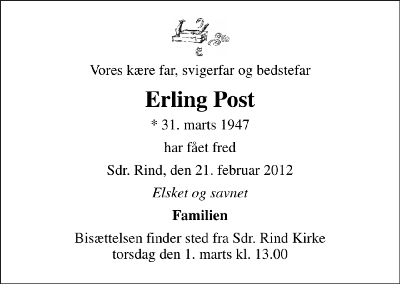 <p>Vores kære far, svigerfar og bedstefar<br />Erling Post<br />* 31. marts 1947<br />har fået fred<br />Sdr. Rind, den 21. februar 2012<br />Elsket og savnet<br />Familien<br />Bisættelsen finder sted fra Sdr. Rind Kirke torsdag den 1. marts kl. 13.00</p>