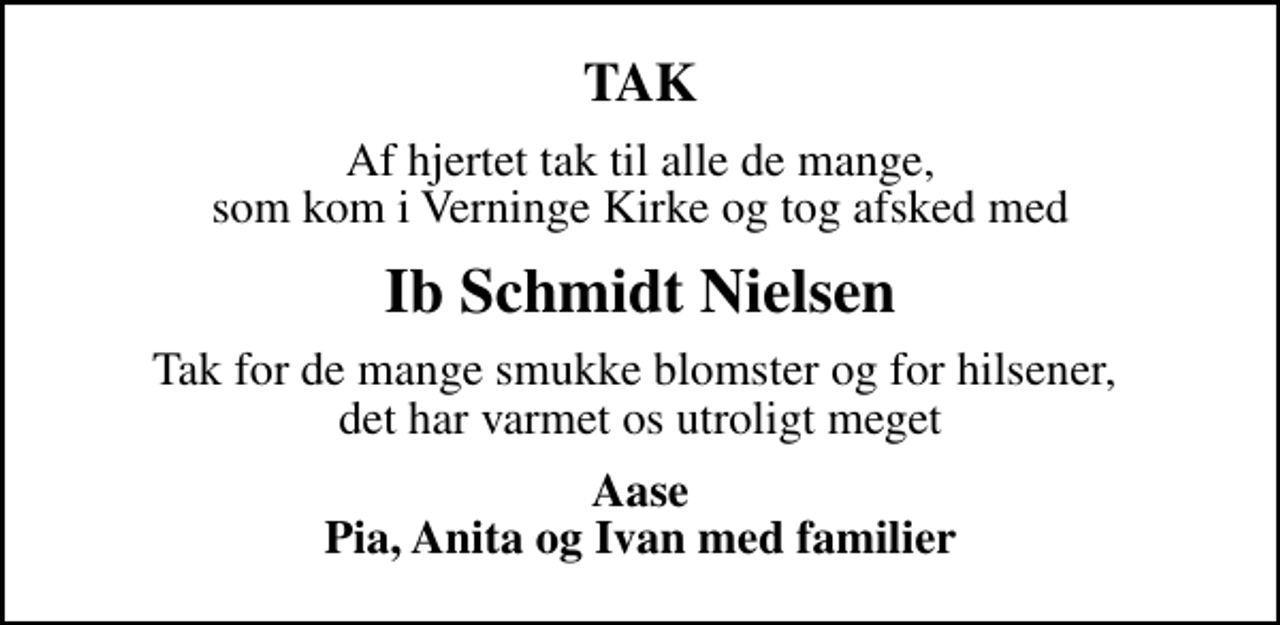 <p>TAK<br />Af hjertet tak til alle de mange, som kom i Verninge Kirke og tog afsked med<br />Ib Schmidt Nielsen<br />Tak for de mange smukke blomster og for hilsener, det har varmet os utroligt meget<br />Aase Pia, Anita og Ivan med familier</p>